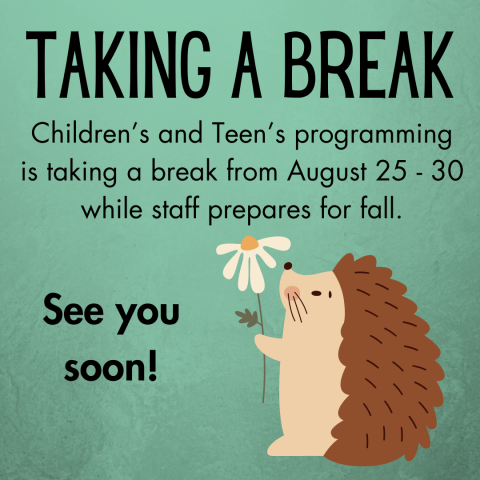 A hedgehog on a green background holding a daisy. Words say "Taking a Break Children's and Teen's programming is taking a break from August 25-30 while staff prepares for fall. See you soon!"